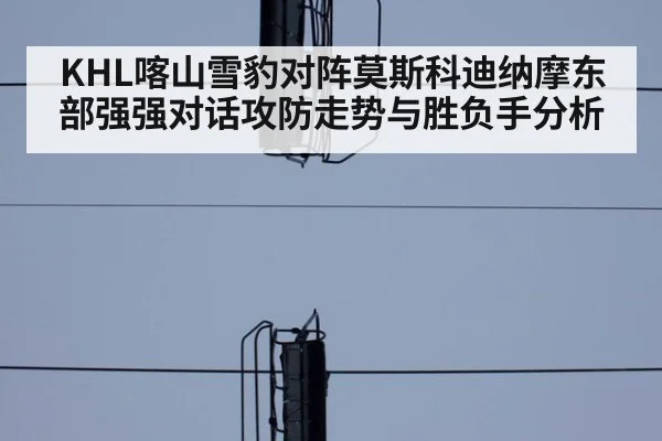 KHL喀山雪豹对阵莫斯科迪纳摩东部强强对话攻防走势与胜负手分析